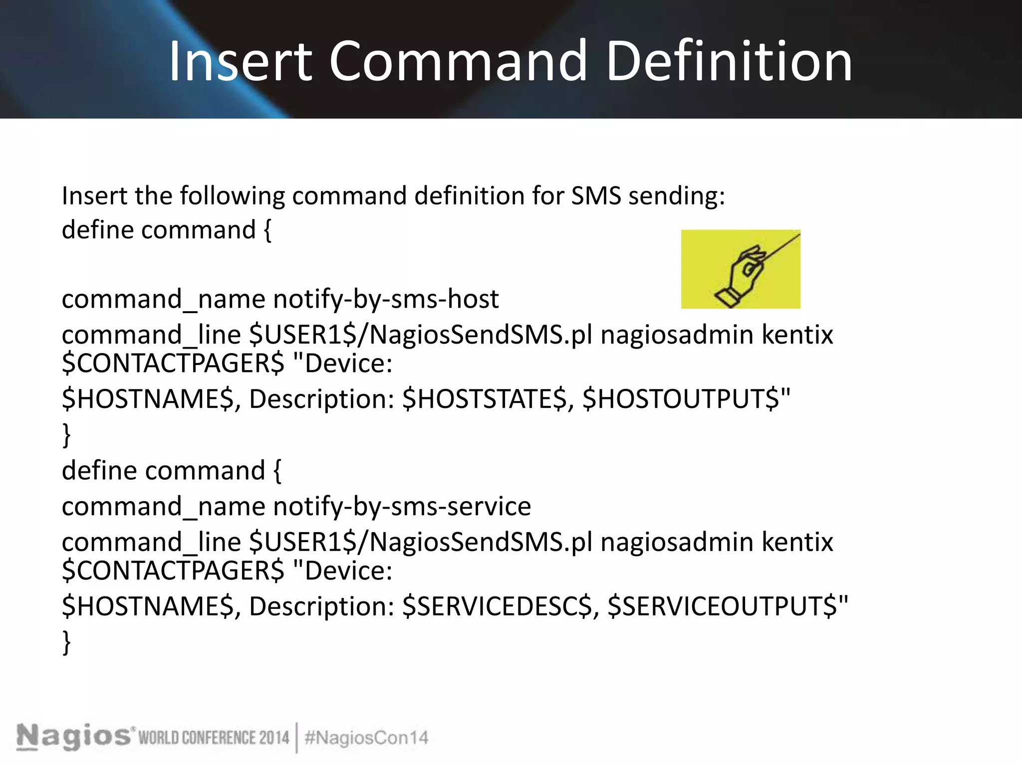 Insert Command Definition 
Insert the following command definition for SMS sending: 
define command { 
command_name notify-by-sms-host 
command_line $USER1$/NagiosSendSMS.pl nagiosadmin kentix 
$CONTACTPAGER$ "Device: 
$HOSTNAME$, Description: $HOSTSTATE$, $HOSTOUTPUT$" 
} 
define command { 
command_name notify-by-sms-service 
command_line $USER1$/NagiosSendSMS.pl nagiosadmin kentix 
$CONTACTPAGER$ "Device: 
$HOSTNAME$, Description: $SERVICEDESC$, $SERVICEOUTPUT$" 
} 
 