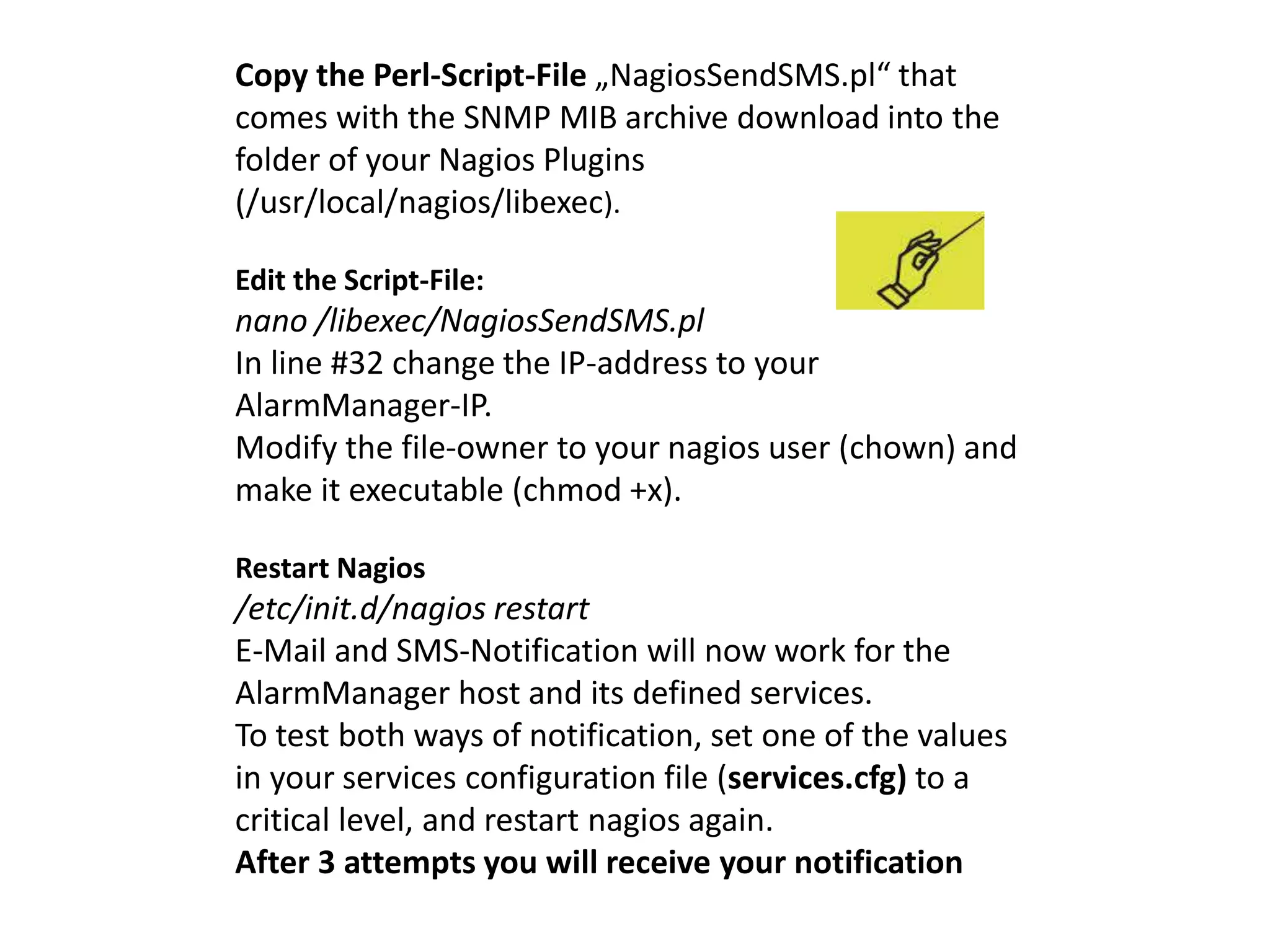 Copy the Perl-Script-File „NagiosSendSMS.pl“ that 
comes with the SNMP MIB archive download into the 
folder of your Nagios Plugins 
(/usr/local/nagios/libexec). 
Edit the Script-File: 
nano /libexec/NagiosSendSMS.pl 
In line #32 change the IP-address to your 
AlarmManager-IP. 
Modify the file-owner to your nagios user (chown) and 
make it executable (chmod +x). 
Restart Nagios 
/etc/init.d/nagios restart 
E-Mail and SMS-Notification will now work for the 
AlarmManager host and its defined services. 
To test both ways of notification, set one of the values 
in your services configuration file (services.cfg) to a 
critical level, and restart nagios again. 
After 3 attempts you will receive your notification 
 