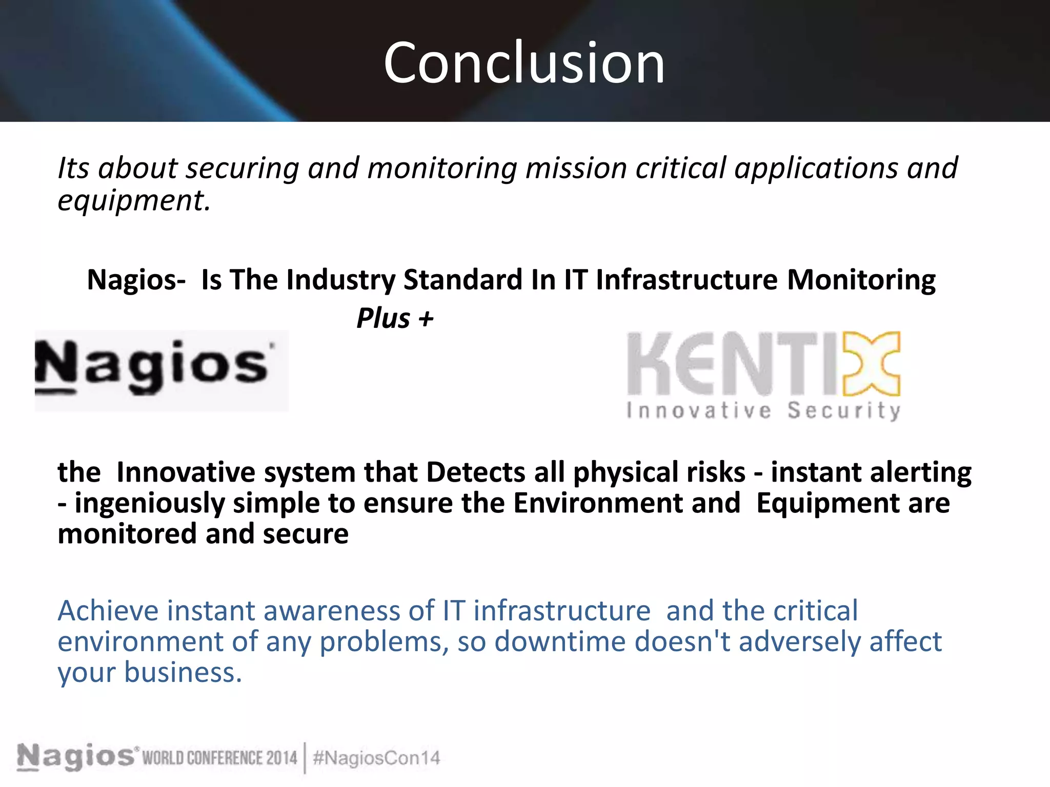 Conclusion 
Its about securing and monitoring mission critical applications and 
equipment. 
Nagios- Is The Industry Standard In IT Infrastructure Monitoring 
Plus + 
the Innovative system that Detects all physical risks - instant alerting 
- ingeniously simple to ensure the Environment and Equipment are 
monitored and secure 
Achieve instant awareness of IT infrastructure and the critical 
environment of any problems, so downtime doesn't adversely affect 
your business. 
 