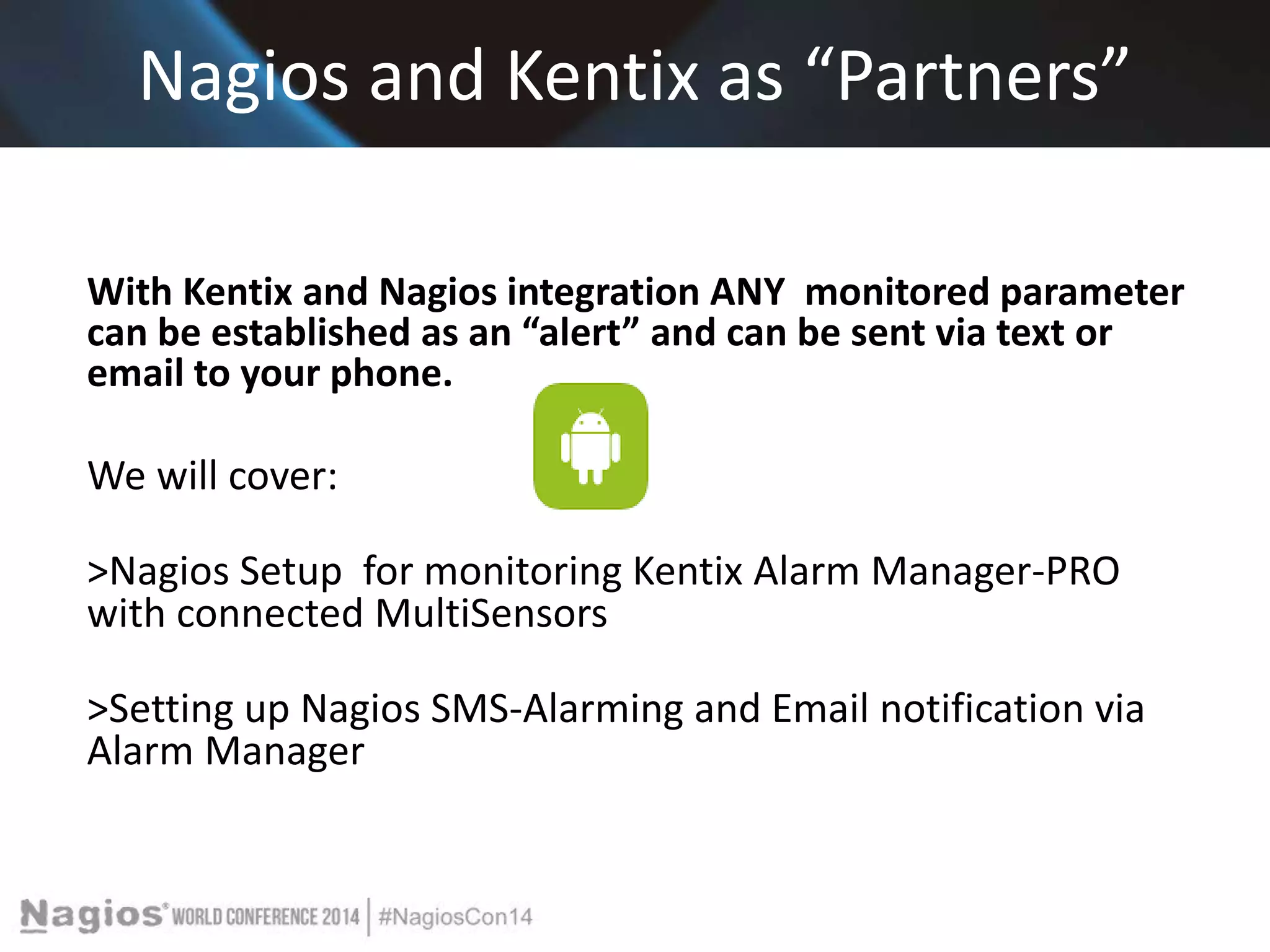 Nagios and Kentix as “Partners” 
With Kentix and Nagios integration ANY monitored parameter 
can be established as an “alert” and can be sent via text or 
email to your phone. 
We will cover: 
>Nagios Setup for monitoring Kentix Alarm Manager-PRO 
with connected MultiSensors 
>Setting up Nagios SMS-Alarming and Email notification via 
Alarm Manager 
 