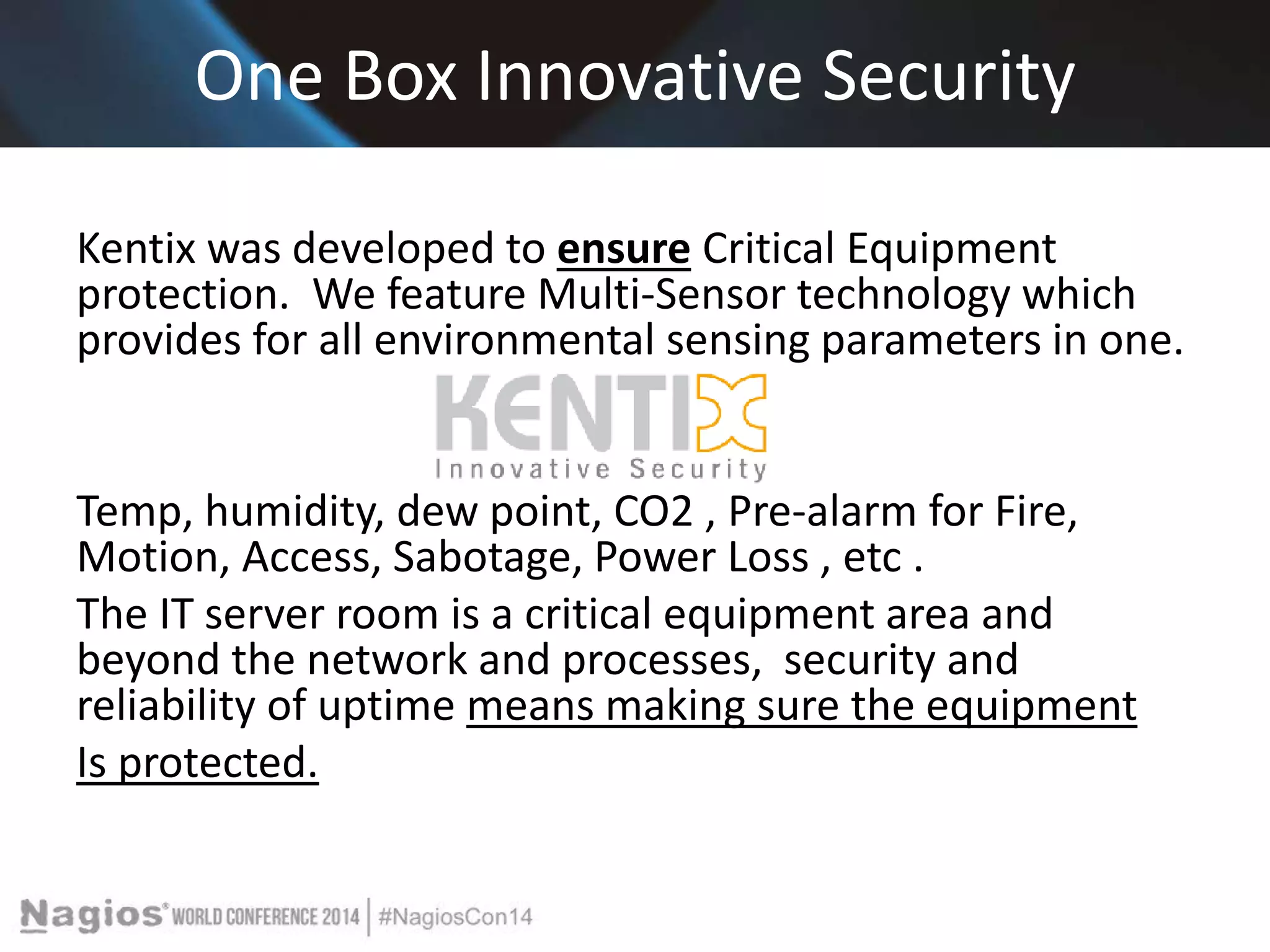 One Box Innovative Security 
Kentix was developed to ensure Critical Equipment 
protection. We feature Multi-Sensor technology which 
provides for all environmental sensing parameters in one. 
Temp, humidity, dew point, CO2 , Pre-alarm for Fire, 
Motion, Access, Sabotage, Power Loss , etc . 
The IT server room is a critical equipment area and 
beyond the network and processes, security and 
reliability of uptime means making sure the equipment 
Is protected. 
 