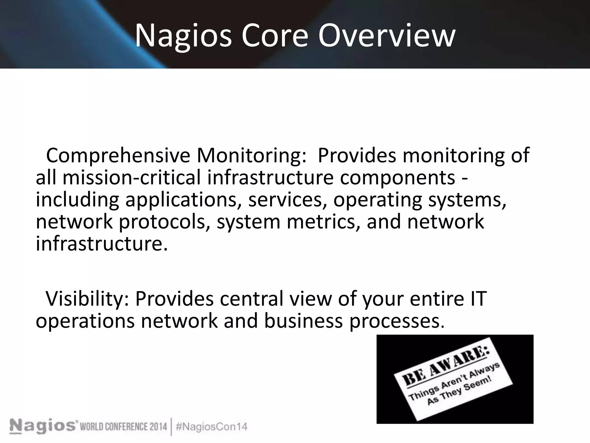 Nagios Core Overview 
Comprehensive Monitoring: Provides monitoring of 
all mission-critical infrastructure components - 
including applications, services, operating systems, 
network protocols, system metrics, and network 
infrastructure. 
Visibility: Provides central view of your entire IT 
operations network and business processes. 
 