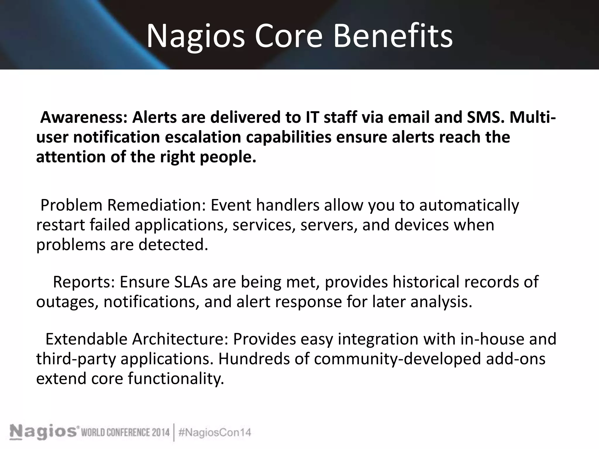 Nagios Core Benefits 
Awareness: Alerts are delivered to IT staff via email and SMS. Multi-user 
notification escalation capabilities ensure alerts reach the 
attention of the right people. 
Problem Remediation: Event handlers allow you to automatically 
restart failed applications, services, servers, and devices when 
problems are detected. 
Reports: Ensure SLAs are being met, provides historical records of 
outages, notifications, and alert response for later analysis. 
Extendable Architecture: Provides easy integration with in-house and 
third-party applications. Hundreds of community-developed add-ons 
extend core functionality. 
 