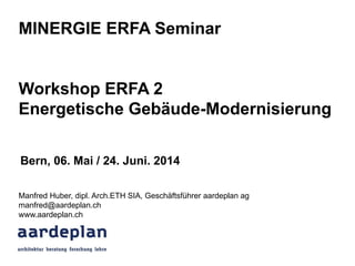 MINERGIE ERFA Seminar
Workshop ERFA 2
Energetische Gebäude-Modernisierung
Manfred Huber, dipl. Arch.ETH SIA, Geschäftsführer aardeplan ag
manfred@aardeplan.ch
www.aardeplan.ch
Bern, 06. Mai / 24. Juni. 2014
 