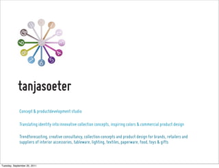 Concept & productdevelopment studio

             Translating identity into innovative collection concepts, inspiring colors & commercial product design

             Trendforecasting, creative consultancy, collection concepts and product design for brands, retailers and
             suppliers of interior accessories, tableware, lighting, textiles, paperware, food, toys & gifts



Tuesday, September 20, 2011
 