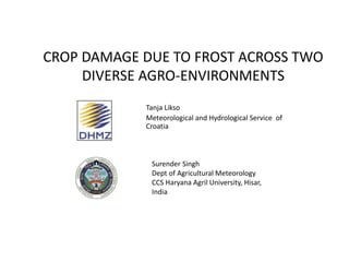CROP DAMAGE DUE TO FROST ACROSS TWO
DIVERSE AGRO-ENVIRONMENTS
Tanja Likso
Meteorological and Hydrological Service of
Croatia
Surender Singh
Dept of Agricultural Meteorology
CCS Haryana Agril University, Hisar,
India
 