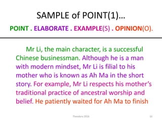 SAMPLE of POINT(1)…
POINT . ELABORATE . EXAMPLE(S) . OPINION(O).
Mr Li, the main character, is a successful
Chinese businessman. Although he is a man
with modern mindset, Mr Li is filial to his
mother who is known as Ah Ma in the short
story. For example, Mr Li respects his mother’s
traditional practice of ancestral worship and
belief. He patiently waited for Ah Ma to finish
10Theodora 2016
 