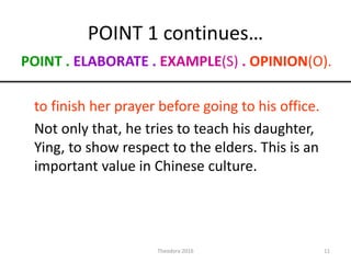 POINT 1 continues…
POINT . ELABORATE . EXAMPLE(S) . OPINION(O).
to finish her prayer before going to his office.
Not only that, he tries to teach his daughter,
Ying, to show respect to the elders. This is an
important value in Chinese culture.
11Theodora 2016
 