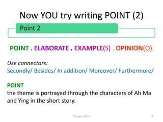 Now YOU try writing POINT (2)
POINT . ELABORATE . EXAMPLE(S) . OPINION(O).
Theodora 2016 12
Point 2
Use connectors:
Secondly/ Besides/ In addition/ Moreover/ Furthermore/
POINT
the theme is portrayed through the characters of Ah Ma
and Ying in the short story.
 