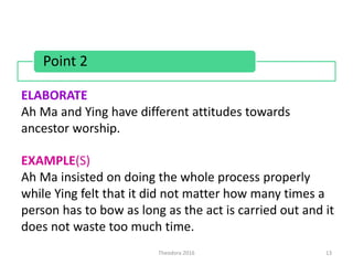 Theodora 2016 13
ELABORATE
Ah Ma and Ying have different attitudes towards
ancestor worship.
EXAMPLE(S)
Ah Ma insisted on doing the whole process properly
while Ying felt that it did not matter how many times a
person has to bow as long as the act is carried out and it
does not waste too much time.
Point 2
 