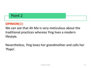 Theodora 2016 14
OPINION(O)
We can see that Ah Ma is very meticulous about the
traditional practices whereas Ying lives a modern
lifestyle.
Nevertheless, Ying loves her grandmother and calls her
‘Popo’.
Point 2
 