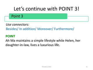 Let’s continue with POINT 3!
Theodora 2016 15
Point 3
Use connectors:
Besides/ In addition/ Moreover/ Furthermore/
POINT
Ah Ma maintains a simple lifestyle while Helen, her
daughter-in-law, lives a luxurious life.
 
