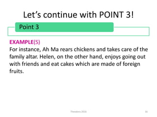 Let’s continue with POINT 3!
Theodora 2016 16
Point 3
EXAMPLE(S)
For instance, Ah Ma rears chickens and takes care of the
family altar. Helen, on the other hand, enjoys going out
with friends and eat cakes which are made of foreign
fruits.
 