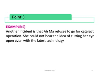 Theodora 2016 17
Point 3
EXAMPLE(S)
Another incident is that Ah Ma refuses to go for cataract
operation. She could not bear the idea of cutting her eye
open even with the latest technology.
 