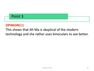 Theodora 2016 18
OPINION(O)
This shows that Ah Ma is skeptical of the modern
technology and she rather uses binoculars to see better.
Point 3
 