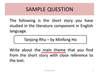 SAMPLE QUESTION
The following is the short story you have
studied in the literature component in English
language.
Write about the main theme that you find
from the short story with close reference to
the text.
Theodora 2016 3
Tanjong Rhu – by Minfong Ho
 