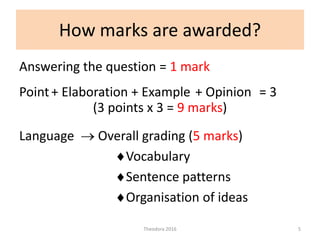How marks are awarded?
Answering the question = 1 mark
(3 points x 3 = 9 marks)
Language  Overall grading (5 marks)
Vocabulary
Sentence patterns
Organisation of ideas
Theodora 2016 5
Point+ Elaboration + Example + Opinion = 3
 
