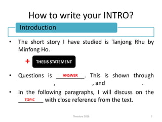 How to write your INTRO?
• The short story I have studied is Tanjong Rhu by
Minfong Ho.
+
• Questions is _________. This is shown through
CHARACTER 1, CHARACTER 2, and CHARACTER 3.
• In the following paragraphs, I will discuss on the
________ with close reference from the text.
7Theodora 2016
Introduction
THESIS STATEMENT
ANSWER
TOPIC
 