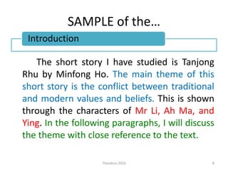 SAMPLE of the…
The short story I have studied is Tanjong
Rhu by Minfong Ho. The main theme of this
short story is the conflict between traditional
and modern values and beliefs. This is shown
through the characters of Mr Li, Ah Ma, and
Ying. In the following paragraphs, I will discuss
the theme with close reference to the text.
Theodora 2016 8
Introduction
 