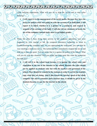 cyber bullying experiences. What will you do to help the victim and to stop cyber
bullying?
 I will report it to the management of the social media. Because they have the
access to analyze what was going on with the account of an individual. I will
report it to delete whether it is a picture or a comment, and request to
suspend of the account of the bully. I will also tell my classmate to lessen the
use of the computer instead study more to get higher grades.
4. While the class is busy doing their activity in the computer laboratory, you were
requested by your teacher to ask the computer laboratory technician to assist in
troubleshooting the computer unit. As you approached the technician, you saw that he
was watching a malicious movie. The technician then immediately stopped the movie and
told you to just stay quiet. You are aware that it is against the policy of the school. What
will you do with this situation? Will you really just keep quiet like what the technician
has told you?
 I will tell it to the school head because it is against the school rules and
regulation in the use of the internet in the school. Because the rules should
not be applied on students only but with the teachers and personnel of the
school. They should be a model to the students in order to not let the students
copy what they are doing. And it also lessens the internet speed of the whole
computer lab and it consumes more internet data, it should be given to the
students because we pay for the internet in the school.
 