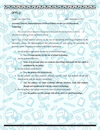APPLY
Name: Tan, Julius Peter Date: September 8, 2017
Assessing Effective Implementation of School Policies on the Use of Educational
Technology
This activity aims to determine the appropriateness and effective of policies on the use of
educational technology being employed in schools.
Get a copy of your school’s policies on the use of educational technology/computers in the
laboratory. Assess the appropriateness and effectiveness of each policy by answering the
questions below. Support your answer with a brief explanation.
1. Are the policies appropriate for the use of school technology?
 Yes, it is appropriate for the use of school technology.
2. Are the policies effective?
 Some of it, because there are students who brings food inside the lab which is
prohibited by the policy.
3. Are the policies stated clearly?
 Yes, the policies are stated clearly.
4. Do the policies say what academic officials, teachers, staff, and students should and
should not do with the school’s technology?
 Yes, the policies say what academic officials, teachers, staff, and students
should and should not do with the school’s technology.
5. Are the policies fair enough with all the users of school technology?
 Yes, the policies are fair enough with all the users of school technology.
 