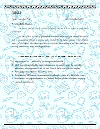 ASSESS
Name: Tan, Julius Peter Date: September 8, 2017
Perfecting Policy Proposal
This activity aims to develop students’ awareness with the do’s and don’ts in using school
technologies.
This activity will be done by group (with 3 members in each group). Imagine that one of
you is an academic official, a teacher, and a student. Being representatives of the different
sectors of educational institutions, propose school policies on the effective use of technology in
teaching and learning. Write your proposal below.
EFFECTIVE USE OF TECHNOLOGY IN TEACHING AND LEARNING
1. Requesting for the LCD Projector can be requested whenever.
2. Block entertainment sites like social media, gaming sites, etc. to lessen the users of the
internet and make opportunities for the ones that will use it for educational purpose.
3. Xerox copy is free when you have a bond paper.
4. The change of WIFI password must notify the students by posting it to the bulletin board.
5. Teachers and school personnel must have different internet system wherein they must pay
separately per semester.
 