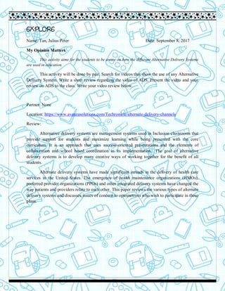EXPLORE
Name: Tan, Julius Peter Date: September 8, 2017
My Opinion Matters
This activity aims for the students to be aware on how the different Alternative Delivery Systems
are used in education.
This activity will be done by pair. Search for videos that show the use of any Alternative
Delivery System. Write a short review regarding the video of ADS. Present the video and your
review on ADS to the class. Write your video review below.
Partner: None
Location: https://www.avanzasolutions.com/Techronicle/alternate-delivery-channels
Review:
Alternative delivery systems are management systems used in Inclusion classrooms that
provide support for students and maximize learning while being presented with the core
curriculum. It is an approach that uses success-oriented presentations and the elements of
collaboration and school based coordination in its implementation. The goal of alternative
delivery systems is to develop many creative ways of working together for the benefit of all
students.
Alternate delivery systems have made significant inroads in the delivery of health care
services in the United States. The emergence of health maintenance organizations (HMOs),
preferred provider organizations (PPOs) and other integrated delivery systems have changed the
way patients and providers relate to each other. This paper reviews the various types of alternate
delivery systems and discusses issues of concern to optometrists who wish to participate in these
plans.
 