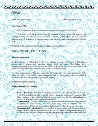 APPLY
Name: Tan, Julius Peter Date: September 8, 2017
Experiencing ADS
This activity allows the students to experience using any Alternative Delivery System.
This activity will be done by group (5 members in each group). The students will
simulate learning with the use of any alternative delivery system. Based on their extended
readings on ADS, students will show the advantages, disadvantages, and effectiveness of using
ADS.
Write below the synopsis of the simulation you plan to present in class.
Types of Alternative Delivery System
1. Audio teleconference
A teleconference or teleseminar is the live exchange and mass articulation of Information
among several persons and machines remote from one another but linked by a
telecommunications system. Terms such as audio conferencing, telephone conferencing and
phone conferencing are also sometime used to refer to teleconferencing.
The telecommunications system may support the teleconference by providing one or more of the
following: audio, video, and/or data services by one or more means, such as telephone,
computer, telegraph, teletypewriter, radio and television.
2. Distance education/learning
Distance Learning Advantages:
 Lots of Flexibility. With distance learning courses, students can complete their course
work from just about anywhere, provide there’s a computer and internet connection. This
allows students to work when and where it is more convenient for them without having to
squeeze in schedule classes to an already busy life.
 No commuting. Taking a course online can be one way to cut down on costly gas public
transportation. Since students can often work from home to complete their class
assignments, both time and money are saved in cutting out the trips to and from class.
 Numerous choice of schools. Even if you live in a community with few or no colleges
distance learning allows you to choose from a wide variety of schools to complete your
education. You may find online schools that specialize in your particular field or one that
 