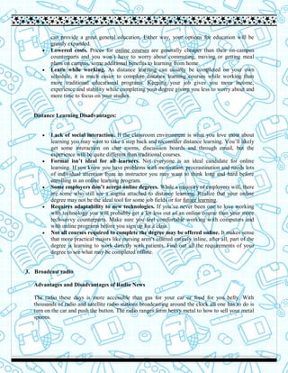 can provide a great general education. Either way, your options for education will be
greatly expanded.
 Lowered costs. Prices for online courses are generally cheaper than their on-campus
counterparts and you won’t have to worry about commuting, moving or getting meal
plans on campus, some additional benefits to learning from home.
 Learn while working. As distance learning can usually be completed on your own
schedule, it is much easier to complete distance learning courses while working than
more traditional educational programs. Keeping your job gives you more income,
experience and stability while completing your degree giving you less to worry about and
more time to focus on your studies.
Distance Learning Disadvantages:
 Lack of social interaction. If the classroom environment is what you love most about
learning you may want to take a step back and reconsider distance learning. You’ll likely
get some interaction on chat rooms, discussion boards and through email, but the
experience will be quite different than traditional courses.
 Format isn’t ideal for all learners. Not everyone is an ideal candidate for online
learning. If you know you have problems with motivation, procrastination and needs lots
of individual attention from an instructor you may want to think long and hard before
enrolling in an online learning program.
 Some employers don’t accept online degrees. While a majority of employers will, there
are some who still see a stigma attached to distance learning. Realize that your online
degree may not be the ideal tool for some job fields or for future learning.
 Requires adaptability to new technologies. If you’ve never been one to love working
with technology you will probably get a lot less out of an online course than your more
tech-savvy counterparts. Make sure you feel comfortable working with computers and
with online programs before you sign up for a class.
 Not all courses required to complete the degree may be offered online. It makes sense
that more practical majors like nursing aren’t offered entirely inline, after all, part of the
degree is learning to work directly with patients. Find out all the requirements of your
degree to see what may be completed offline.
3. Broadcast radio
Advantages and Disadvantages of Radio News
The radio these days is more accessible than gas for your car or food for you belly. With
thousands of radio and satellite radio stations broadcasting around the clock all one has to do is
turn on the car and push the button. The radio ranges form heavy metal to how to sell your metal
spoons.
 