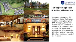 If you want exclusive inn, this
hotel is the choice. The location
is at Jalan Tanjung Lesung kavR
14 A, Pandeglang, Banten. For
those of you who have babies or
children up to 11 years it is free
of charge. The price is quite
expensive one room reached Rp
1.3 million, while for 2 rooms Rp
2.5 million. Total rooms provided
are 91 rooms.
Tanjung Lesung Beach
Hotel Bay Villas & Resort
 