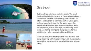 Club beach
Club beach is a private or exclusive beach. The beach
club is still included in the area of Tanjung Lesung Resort.​​
The location is not far from The Bay Villas. Beach Club
offers a wide variety of activities, such as water sports
and land-based activities. For the water sports they
provide jet ski, banana boat, glass bottom boat, water
ski, wakeboard, sunset boat trips, sea kayaking, pedal
boats, snorkeling, fishing and diving lessons. For land
activities they offer mountain biking and hiking.
There was also, Krakatau trip with 6 hour duration and
Ujung Kulon trip with duration 8 hours. Ah there are also
horse riding, horse trekking, horse bathing, and picture-
taking
 