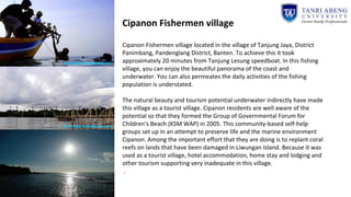 Cipanon Fishermen village
Cipanon Fishermen village located in the village of Tanjung Jaya, District
Panimbang, Pandenglang District, Banten. To achieve this it took
approximately 20 minutes from Tanjung Lesung speedboat. In this fishing
village, you can enjoy the beautiful panorama of the coast and
underwater. You can also permeates the daily activities of the fishing
population is understated.
The natural beauty and tourism potential underwater indirectly have made
this village as a tourist village. Cipanon residents are well aware of the
potential so that they formed the Group of Governmental Forum for
Children's Beach (KSM WAP) in 2005. This community-based self-help
groups set up in an attempt to preserve life and the marine environment
Cipanon. Among the important effort that they are doing is to replant coral
reefs on lands that have been damaged in Liwungan Island. Because it was
used as a tourist village, hotel accommodation, home stay and lodging and
other tourism supporting very inadequate in this village.
.
 