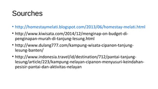 Sourches
• http://homestaymelati.blogspot.com/2013/06/homestay-melati.html
• http://www.kiwisata.com/2014/12/menginap-on-budget-di-
penginapan-murah-di-tanjung-lesung.html
• http://www.dulang777.com/kampung-wisata-cipanon-tanjung-
lesung-banten/
• http://www.indonesia.travel/id/destination/712/pantai-tanjung-
lesung/article/223/kampung-nelayan-cipanon-menyusuri-keindahan-
pesisir-pantai-dan-aktivitas-nelayan
 