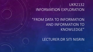 UKR2132
INFORMATION EXPLORATION
”FROM DATA TO INFORMATION
AND INFORMATION TO
KNOWLEDGE”
LECTURER:DR SITI NISRIN
 