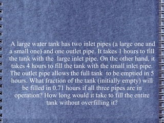 A large water tank has two inlet pipes (a large one and a small one) and one outlet pipe. It takes 1 hours to fill the tank with the  large inlet pipe. On the other hand, it takes 4 hours to fill the tank with the small inlet pipe. The outlet pipe allows the full tank  to be emptied in 5 hours. What fraction of the tank (initially empty) will be filled in 0.71 hours if all three pipes are in operation? How long would it take to fill the entire tank without overfilling it? 