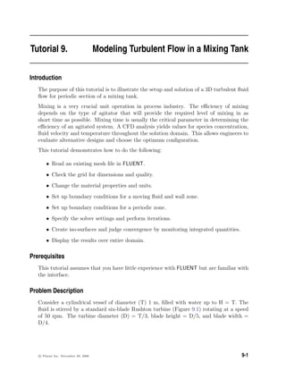 Tutorial 9. Modeling Turbulent Flow in a Mixing Tank
Introduction
The purpose of this tutorial is to illustrate the setup and solution of a 3D turbulent ﬂuid
ﬂow for periodic section of a mixing tank.
Mixing is a very crucial unit operation in process industry. The eﬃciency of mixing
depends on the type of agitator that will provide the required level of mixing in as
short time as possible. Mixing time is usually the critical parameter in determining the
eﬃciency of an agitated system. A CFD analysis yields values for species concentration,
ﬂuid velocity and temperature throughout the solution domain. This allows engineers to
evaluate alternative designs and choose the optimum conﬁguration.
This tutorial demonstrates how to do the following:
• Read an existing mesh ﬁle in FLUENT.
• Check the grid for dimensions and quality.
• Change the material properties and units.
• Set up boundary conditions for a moving ﬂuid and wall zone.
• Set up boundary conditions for a periodic zone.
• Specify the solver settings and perform iterations.
• Create iso-surfaces and judge convergence by monitoring integrated quantities.
• Display the results over entire domain.
Prerequisites
This tutorial assumes that you have little experience with FLUENT but are familiar with
the interface.
Problem Description
Consider a cylindrical vessel of diameter (T) 1 m, ﬁlled with water up to H = T. The
ﬂuid is stirred by a standard six-blade Rushton turbine (Figure 9.1) rotating at a speed
of 50 rpm. The turbine diameter (D) = T/3, blade height = D/5, and blade width =
D/4.
c Fluent Inc. December 29, 2006 9-1
 