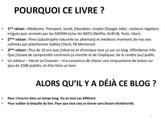 POURQUOI CE LIVRE ?
• 1ère raison : Médecine, Transport, Santé, Education, emploi (Google Jobs) : secteurs régaliens
irrigués puis annexés par les GAFAM et/ou les NATU (Netflix, AirB’nB, Tesla, Uber).
• 2ème raison : Pires (catastrophe naturelle ou attentats) et meilleurs moments de nos vies
rythmés par plateformes (Safety Check, FB Memorial)
• 3ème raison : Plus de 10 ans que j’observe et chronique tout ça sur un blog. Affordance.info.
Que j’essaie de comprendre comment ça marche et de l’expliquer, de le rendre (au) public.
• Un éditeur – Hervé Le Crosnier – m’a convaincu de choisir une cinquantaine de textes sur
plus de 2500 publiés, et d’en faire un livre.
2
ALORS QU’IL Y A DÉJÀ CE BLOG ?
• Pour s’inscrire dans un temps long. Ou en tout cas différent
• Pour oublier la béquille du lien. Pour que tout cela se tienne sans besoin d’extériorité.
 