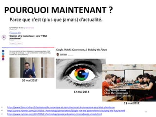 POURQUOI MAINTENANT ?
• https://www.franceculture.fr/emissions/le-numerique-et-nous/macron-et-le-numerique-vers-letat-plateforme
• https://www.nytimes.com/2017/05/17/technology/personaltech/google-not-the-government-is-building-the-future.html
• https://www.nytimes.com/2017/05/13/technology/google-education-chromebooks-schools.html
Parce que c’est (plus que jamais) d’actualité.
13 mai 2017
17 mai 2017
20 mai 2017
4
 