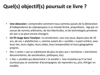 Quel(s) objectif(s) poursuit ce livre ?
• Une obsession : comprendre comment nous sommes passés de la déclaration
d’indépendance du cyberpespace à un monde fermé, propriétaire, régi par un
carcan de normes arbitraires, de lois liberticides, et de technologies privatives
(et voir si ça peut encore changer).
• Un fil rouge dans l’analyse : la constitution, sous nos yeux, depuis plus de 10
ans, de ces « plateformes », comme autant de « sociétés » à part entière, avec
leurs lois, leurs règles, leurs codes, leurs temporalités et leurs géographies
propres.
• Des « cartes » qui se substituent de plus en plus aux « territoires » (territoires
documentaires, de socialisation, politiques, etc)
• « Des » sociétés qui deviennent « la société ». Une mutation qu’il ne faut
(surtout) pas se contenter d’accompagner, de reprendre ou, pire, d’ériger en
modèle.
5
 