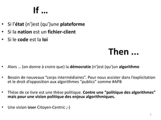 If …
• Si l’état (n’)est (qu’)une plateforme
• Si la nation est un fichier-client
• Si le code est la loi
9
Then ...
• Alors … (on donne à croire que) la démocratie (n’)est (qu’)un algorithme
• Besoin de nouveaux “corps intermédiaires”. Pour nous assister dans l’explicitation
et le droit d’opposition aux algorithmes “publics” comme #APB
• Thèse de ce livre est une thèse politique. Contre une “politique des algorithmes”
mais pour une vision politique des enjeux algorithmiques.
• Une vision User Citoyen-Centric ;-)
 