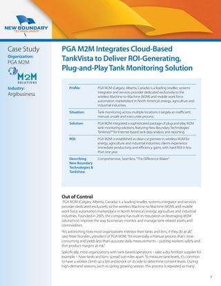 Case Study      PGA M2M Integrates Cloud-Based
Organization:
PGA M2M
                TankVista to Deliver ROI-Generating,
                Plug-and-Play Tank Monitoring Solution

Industry:            Profile:           PGA M2M (Calgary, Alberta, Canada) is a leading reseller, systems
                                        integrator and services provider dedicated exclusively to the
Argibusiness                            wireless Machine-to-Machine (M2M) and mobile work force
                                        automation marketplace in North America’s energy, agriculture and
                                        industrial industries.
                     Situation:         Tank monitoring across multiple locations is largely an inefficient,
                                        manual, unsafe and inaccurate process.
                     Solution:          PGA M2M integrated a sophisticated package of plug-and-play M2M
                                        tank monitoring solutions, featuring New Boundary Technologies’
                                        TankVista™ for Internet-based tank data analysis and reporting.
                     ROI:               PGA M2M is established as clear-cut pioneer in wireless M2M for
                                        energy, agriculture and industrial industries; clients experience
                                        immediate productivity and efficiency gains, with hard ROI in less
                                        than one year.
                     Describing         Comprehensive, Seamless, “The Difference-Maker”
                     New Boundary
                     Technologies &
                     TankVista:




                Out of Control
                 PGA M2M (Calgary, Alberta, Canada) is a leading reseller, systems integrator and services
                provider dedicated exclusively to the wireless Machine-to-Machine (M2M) and mobile
                work force automation marketplace in North America’s energy, agriculture and industrial
                industries. Founded in 2005, the company has built its reputation on leveraging M2M
                solutions to improve the way businesses monitor and manage tank-related assets and
                commodities.
                “It’s astonishing how most organizations monitor their tanks and bins, if they do at all,”
                said Peter Stunden, president of PGA M2M. “It’s essentially a manual process that’s time-
                consuming and yields less-than-accurate daily measurements – putting workers’ safety and
                thin product margins at risk.”
                Specifically, most organizations with tank-based operations – take a dry fertilizer supplier for
                example – have tanks and bins spread out miles apart. To measure tank levels, it’s common
                to have a worker climb up a bin and knock on its side to determine content levels. During
                high-demand seasons, such as spring growing season, this process is repeated as many

                                                                                                                   1
 