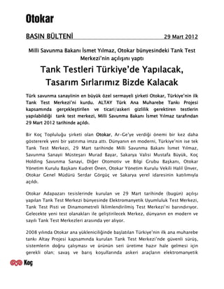 BASIN BÜLTENİ                                                        29 Mart 2012

 Milli Savunma Bakanı İsmet Yılmaz, Otokar bünyesindeki Tank Test
                          Merkezi’nin açılışını yaptı

          Tank Testleri Türkiye’de Yapılacak,
           Tasarım Sırlarımız Bizde Kalacak
Türk savunma sanayiinin en büyük özel sermayeli şirketi Otokar, Türkiye’nin ilk
Tank Test Merkezi’ni kurdu. ALTAY Türk Ana Muharebe Tankı Projesi
kapsamında    gerçekleştirilen   ve   ticari/askeri   gizlilik   gerektiren   testlerin
yapılabildiği tank test merkezi, Milli Savunma Bakanı İsmet Yılmaz tarafından
29 Mart 2012 tarihinde açıldı.

Bir Koç Topluluğu şirketi olan Otokar, Ar-Ge’ye verdiği önemi bir kez daha
göstererek yeni bir yatırıma imza attı. Dünyanın en moderni, Türkiye’nin ise tek
Tank Test Merkezi, 29 Mart tarihinde Milli Savunma Bakanı İsmet Yılmaz,
Savunma Sanayii Müsteşarı Murad Bayar, Sakarya Valisi Mustafa Büyük, Koç
Holding Savunma Sanayi, Diğer Otomotiv ve Bilgi Grubu Başkanı, Otokar
Yönetim Kurulu Başkanı Kudret Önen, Otokar Yönetim Kurulu Vekili Halil Ünver,
Otokar Genel Müdürü Serdar Görgüç ve Sakarya yerel idaresinin katılımıyla
açıldı.

Otokar Adapazarı tesislerinde kurulan ve 29 Mart tarihinde (bugün) açılışı
yapılan Tank Test Merkezi bünyesinde Elektromanyetik Uyumluluk Test Merkezi,
Tank Test Pisti ve Dinamometreli İklimlendirilmiş Test Merkezi’ni barındırıyor.
Gelecekte yeni test olanakları ile geliştirilecek Merkez, dünyanın en modern ve
sayılı Tank Test Merkezleri arasında yer alıyor.

2008 yılında Otokar ana yükleniciliğinde başlatılan Türkiye’nin ilk ana muharebe
tankı Altay Projesi kapsamında kurulan Tank Test Merkezi’nde güvenli sürüş,
sistemlerin doğru çalışması ve ürünün seri üretime hazır hale gelmesi için
gerekli olan; savaş ve barış koşullarında askeri araçların elektromanyetik
 
