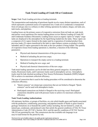 Tank Truck Loading of Crude Oil or Condensate
Scope: Tank Truck Loading activities at loading terminals
The transportation and marketing of petroleum liquids involve many distinct operations, each of
which represents a potential source of evaporation loss. Crude oil or condensate is transported
from oil and gas sites to a refinery or other refining operations by tankers, barges, rail tank cars,
tank trucks, and pipelines.
Loading losses are the primary source of evaporative emissions from rail tank car, tank truck,
and marine vessel operations (for marine loading please review Marine Loading of Crude Oil
and Condensate Guidance Document). Loading losses occur as organic vapors in "empty" cargo
tanks are displaced to the atmosphere by the liquid being loaded into the tanks. These vapors are
a composite of (1) vapors formed in the empty tank by evaporation of residual product from
previous loads, (2) vapors transferred to the tank in vapor balance systems as product is being
unloaded, and (3) vapors generated in the tank as the new product is being loaded. The quantity
of evaporative losses from loading operations is, therefore, a function of the following
parameters:
• Physical and chemical characteristics of the previous cargo;
• Method of unloading the previous cargo;
• Operations to transport the empty carrier to a loading terminal;
• Method of loading the new cargo; and
• Physical and chemical characteristics of the new cargo.
Tank truck loading operations can be divided into three general categories: A) atmospheric
trucks, B) pressure trucks, and C) pressure trucks used in atmospheric service. Atmospheric
trucks must be leak checked according to New Source Performance Standards (NSPS) Subpart
XX to achieve its maximum collection efficiency.
The type of connection that is used in the loading procedure will be considered to determine the
collection efficiency.
• "Quick connects" are clamp type connections that are not bolted or flanged. "Quick
connects" can be used with atmospheric trucks.
• Hard-piped connections are bolted or flanged to the receiving vessel. Hard-piped
connections should be used with pressure trucks to achieve its maximum collection
efficiency.
Tank Truck Loading Authorizations
All stationary facilities, or groups of facilities, at a site which handle gases and liquids associated
with the production, conditioning, processing, and pipeline transfer of fluids or gases found in
geologic formations on or beneath the earth's surface including, but not limited to, crude oil,
natural gas, condensate, and produced water that satisfy the general conditions of Title 30, Texas
Administrative Code (30 TAC), Section 106.4, and the specific conditions of 30 TAC Section
106.352 are permitted by rule. The commission also has available rule language in an
easy-to-read format for the permit by rule.
This form is for use by facilities subject to air quality permit requirements and may be
revised periodically. Tank Truck Loading of Crude Oil or Condensate (Revised 11/13) APDG 6217v2 Page 1 of 6
 