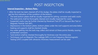 Sensitivity: MZN Internal
POST INSEPCTION
Internal Inspection – Bottom Plate :
• After the tank has been cleaned off of the sludge, the plates shall be visually inspected to
get the first indication of the condition of the bottom.
 The tank bottom plates shall be visually inspected for pitting, corrosion and weld cracks.
 The weld joints shall be thoroughly cleaned and visually inspected for cracks.
 Suspected cracks may be further checked by Penetrant Test (PT) or Vacuum Box Test or
Magnetic Particle Test (MT).
 Depressions in the bottom plates, bottom plates under the roof supports and area below
heating coil supports shall be checked closely.
 Any water getting into the tank may collect and remain at these points thereby causing
accelerated corrosion.
 Tank bottom shall be checked thoroughly for thickness over the entire area
 Techniques such as Magnetic Flux Leakage (MFL) or Low Frequency Electromagnetic
Testing (LFET) coupled with ultrasonic thickness measurement can be used
 
