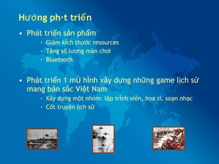 Hướng phát triển Phát triển sản phẩm Giảm kích thước resources Tăng số lượng màn chơi Bluetooth Phát triển 1 mô hình xây dựng những game lịch sử mang bản sắc Việt Nam Xây dựng một nhóm: lập trình viên, họa sĩ, soạn nhạc Cốt truyện lịch sử 