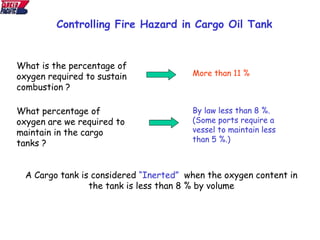 What is the percentage of
oxygen required to sustain
combustion ?
More than 11 %
What percentage of
oxygen are we required to
maintain in the cargo
tanks ?
By law less than 8 %.
(Some ports require a
vessel to maintain less
than 5 %.)
A Cargo tank is considered “Inerted” when the oxygen content in
the tank is less than 8 % by volume
Controlling Fire Hazard in Cargo Oil Tank
 