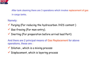 After tank cleaning there are 3 operations which involve replacement of gas
in cargo tanks.
And there are 2 principal means of Gas Replacement for above
operations, these are :
 Dilution , which is a mixing process
 Displacement, which is layering process
Namely:
 Purging (For reducing the hydrocarbon /H2S content )
 Gas-freeing (For man-entry).
 Inerting (For preparation before arrival load Port)
 
