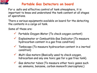For a safe and effective control of tank atmosphere, it is
important to know and understand the tank content at all stages
of operations.
There a various equipments available on board for the detecting
the contents in a cargo oil tank.
Some of these are:
 Portable Oxygen Meter (To check oxygen content)
 Explosimeter or Combustible Gas Indicator (To measure
hydrocarbon content in a gas free condition)
 Tankscope (To measure hydrocarbon content in a inerted
condition)
 Multi-Gas meters (Basically used to check oxygen,
hdrocarbon and any one toxic gas for a gas free tank).
 Gas detector tubes (To measure other toxic gases such
as; ammonia, benzene, carbon monoxifr,mercaptans.)
Portable Gas Detectors on board
 