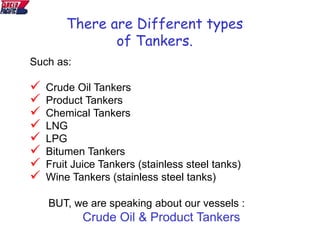 There are Different types
of Tankers.
Such as:
 Crude Oil Tankers
 Product Tankers
 Chemical Tankers
 LNG
 LPG
 Bitumen Tankers
 Fruit Juice Tankers (stainless steel tanks)
 Wine Tankers (stainless steel tanks)
BUT, we are speaking about our vessels :
Crude Oil & Product Tankers
 