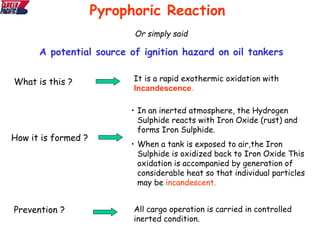 Or simply said
A potential source of ignition hazard on oil tankers
Pyrophoric Reaction
What is this ? It is a rapid exothermic oxidation with
Incandescence.
How it is formed ?
• In an inerted atmosphere, the Hydrogen
Sulphide reacts with Iron Oxide (rust) and
forms Iron Sulphide.
• When a tank is exposed to air,the Iron
Sulphide is oxidized back to Iron Oxide This
oxidation is accompanied by generation of
considerable heat so that individual particles
may be incandescent.
Prevention ? All cargo operation is carried in controlled
inerted condition.
 